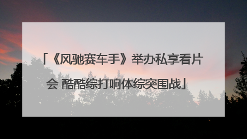 《风驰赛车手》举办私享看片会 酷酷综打响体综突围战