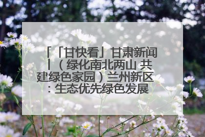 「甘快看」甘肃新闻丨（绿化南北两山 共建绿色家园）兰州新区：生态优先绿色发展 打造生态环保示范区