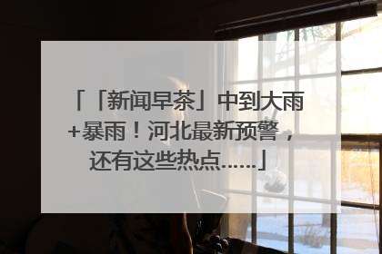 「新闻早茶」中到大雨+暴雨！河北最新预警，还有这些热点……