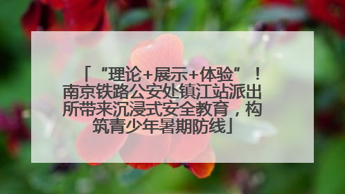 “理论+展示+体验”！南京铁路公安处镇江站派出所带来沉浸式安全教育，构筑青少年暑期防线