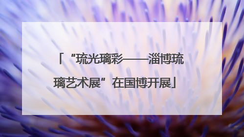 “琉光璃彩——淄博琉璃艺术展”在国博开展