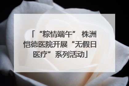 “粽情端午” 株洲恺德医院开展“无假日医疗”系列活动