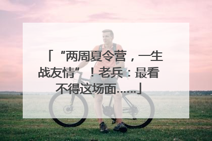 “两周夏令营，一生战友情”！老兵：最看不得这场面……