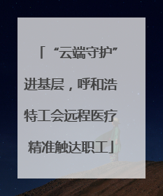 “云端守护”进基层，呼和浩特工会远程医疗精准触达职工