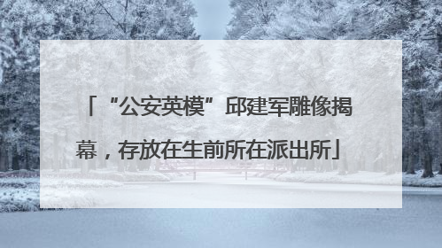 “公安英模”邱建军雕像揭幕，存放在生前所在派出所