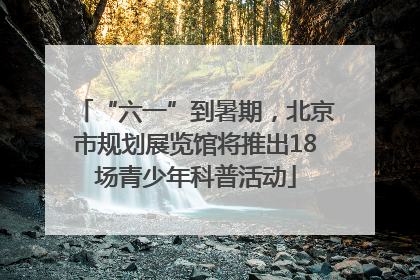 “六一”到暑期，北京市规划展览馆将推出18场青少年科普活动