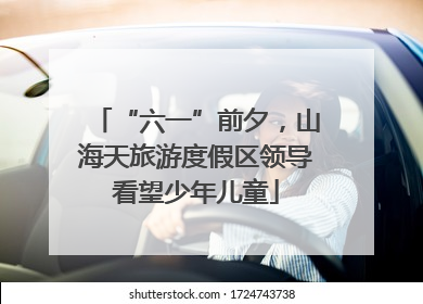 “六一”前夕，山海天旅游度假区领导看望少年儿童