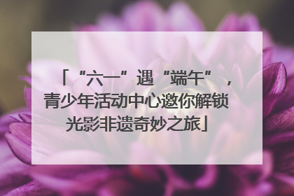 “六一”遇“端午”，青少年活动中心邀你解锁光影非遗奇妙之旅
