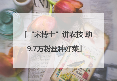 “宋博士”讲农技 助9.7万粉丝种好菜
