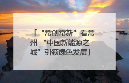 “常创常新”看常州 “中国新能源之城”引领绿色发展