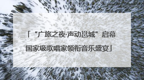 “广旅之夜·声动邕城”启幕 国家级歌唱家领衔音乐盛宴
