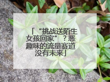 “挑战送陌生女孩回家”？恶趣味的流量赛道没有未来