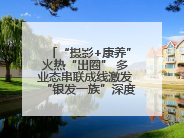 “摄影+康养”火热“出圈” 多业态串联成线激发“银发一族”深度游潜力