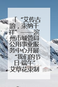 “艾传古韵，束纳千祥”——滨州市城管局公用事业服务中心开展“我们的节日·端午”艾草花束制作主题活动
