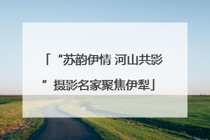 “苏韵伊情 河山共影”摄影名家聚焦伊犁