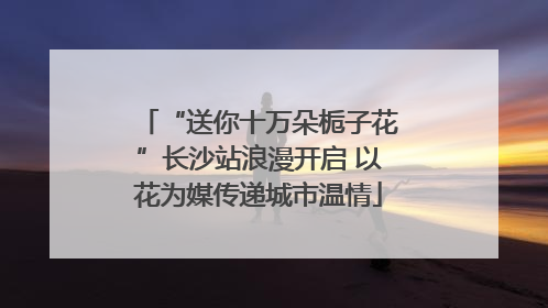 “送你十万朵栀子花”长沙站浪漫开启 以花为媒传递城市温情