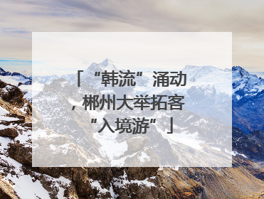 “韩流”涌动，郴州大举拓客“入境游”
