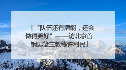 “队伍还有潜能，还会做得更好”——访北京首钢男篮主教练许利民
