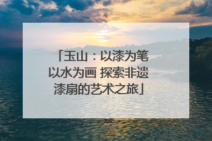玉山:以漆为笔 以水为画 探索非遗漆扇的艺术之旅