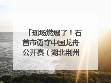 现场燃爆了！石首市勇夺中国龙舟公开赛（湖北荆州站）三项冠军