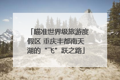 瞄准世界级旅游度假区 重庆丰都南天湖的“飞”跃之路