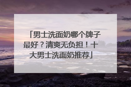 男士洗面奶哪个牌子最好？清爽无负担！十大男士洗面奶推荐