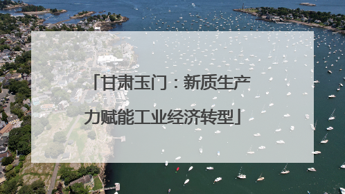 甘肃玉门：新质生产力赋能工业经济转型