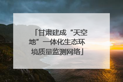 甘肃建成“天空地”一体化生态环境质量监测网络