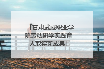 甘肃武威职业学院劳动研学实践育人取得新成果