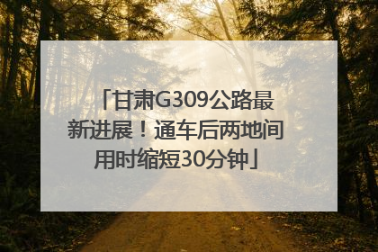 甘肃G309公路最新进展！通车后两地间用时缩短30分钟