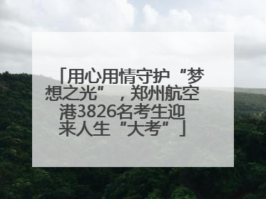 用心用情守护“梦想之光”，郑州航空港3826名考生迎来人生“大考”