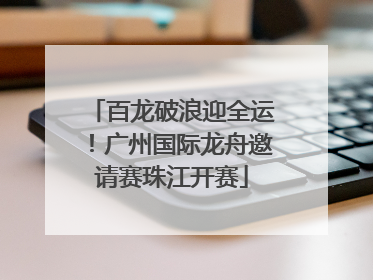 百龙破浪迎全运！广州国际龙舟邀请赛珠江开赛
