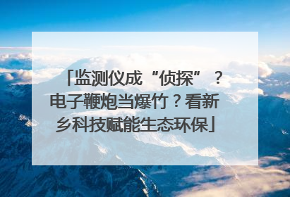 监测仪成“侦探”？电子鞭炮当爆竹？看新乡科技赋能生态环保