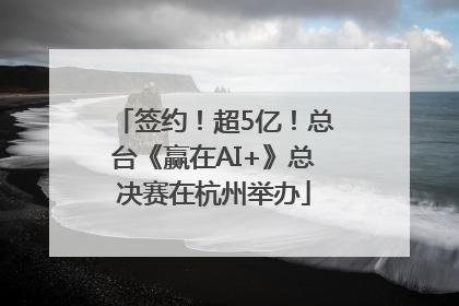 签约！超5亿！总台《赢在AI+》总决赛在杭州举办