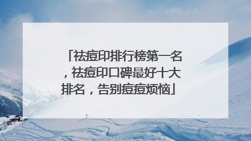 祛痘印排行榜第一名，祛痘印口碑最好十大排名，告别痘痘烦恼