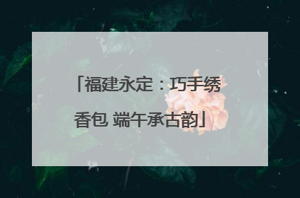 福建永定：巧手绣香包 端午承古韵