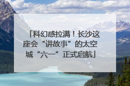 科幻感拉满！长沙这座会“讲故事”的太空城“六一”正式启航