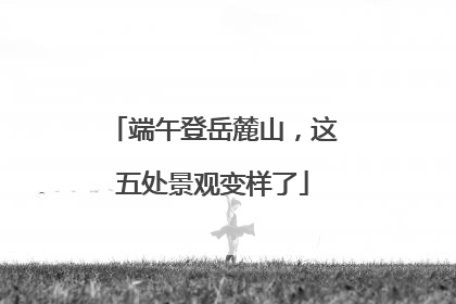 端午登岳麓山，这五处景观变样了