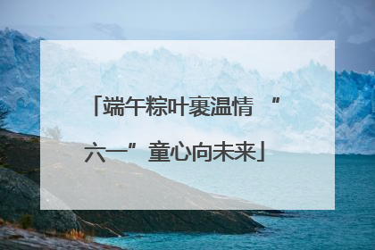 端午粽叶裹温情 “六一”童心向未来