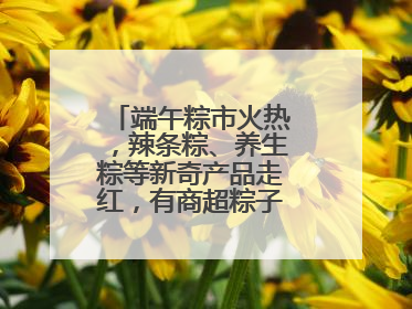端午粽市火热，辣条粽、养生粽等新奇产品走红，有商超粽子单价低至1元