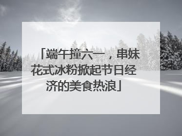端午撞六一，串妹花式冰粉掀起节日经济的美食热浪