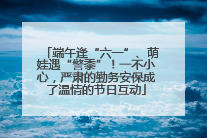 端午逢“六一”、萌娃遇“警黍”！一不小心，严肃的勤务安保成了温情的节日互动