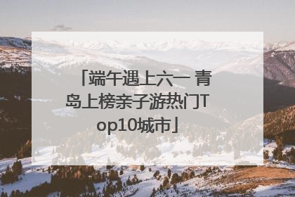 端午遇上六一 青岛上榜亲子游热门Top10城市