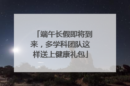 端午长假即将到来，多学科团队这样送上健康礼包