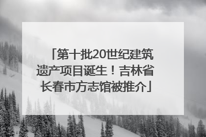 第十批20世纪建筑遗产项目诞生！吉林省长春市方志馆被推介