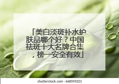 美白淡斑补水护肤品哪个好？中国祛斑十大名牌合集，榜一安全有效