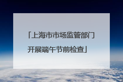 上海市市场监管部门开展端午节前检查