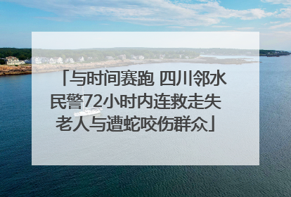 与时间赛跑 四川邻水民警72小时内连救走失老人与遭蛇咬伤群众