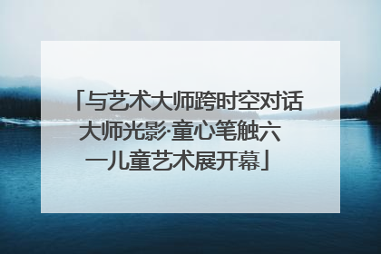 与艺术大师跨时空对话 大师光影·童心笔触六一儿童艺术展开幕