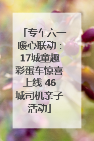 专车六一暖心联动：17城童趣彩蛋车惊喜上线 46城司机亲子活动